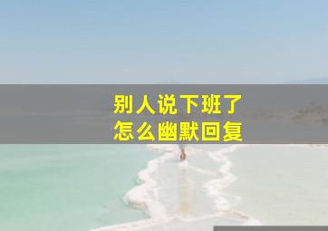 别人说下班了怎么幽默回复