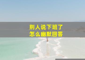 别人说下班了怎么幽默回答