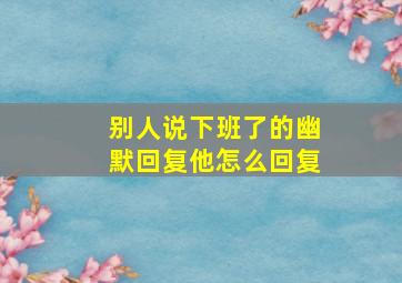 别人说下班了的幽默回复他怎么回复