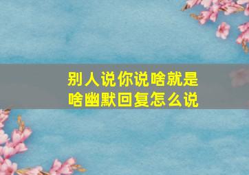 别人说你说啥就是啥幽默回复怎么说