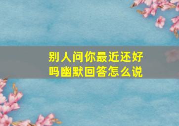 别人问你最近还好吗幽默回答怎么说