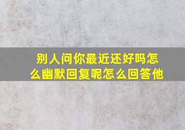 别人问你最近还好吗怎么幽默回复呢怎么回答他