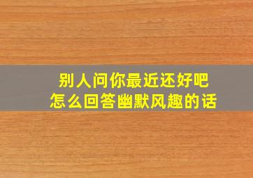 别人问你最近还好吧怎么回答幽默风趣的话