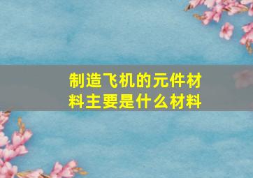 制造飞机的元件材料主要是什么材料