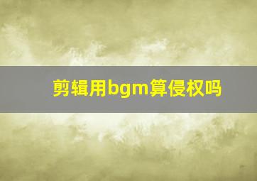 剪辑用bgm算侵权吗