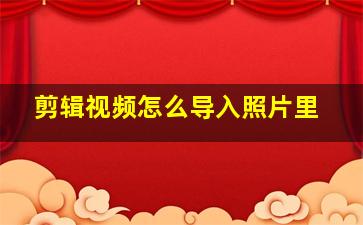 剪辑视频怎么导入照片里