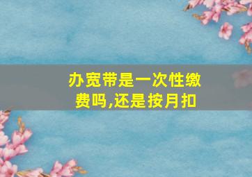 办宽带是一次性缴费吗,还是按月扣