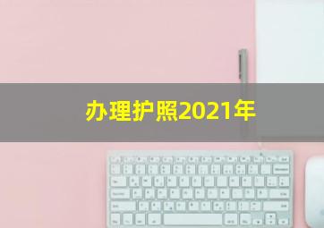 办理护照2021年