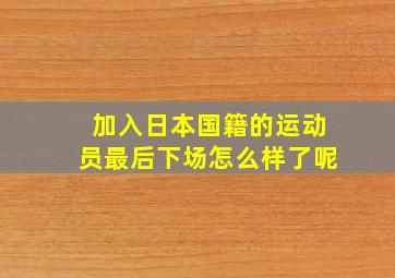 加入日本国籍的运动员最后下场怎么样了呢