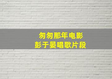 匆匆那年电影彭于晏唱歌片段