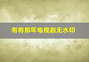 匆匆那年电视剧无水印