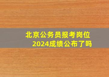 北京公务员报考岗位2024成绩公布了吗