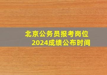 北京公务员报考岗位2024成绩公布时间