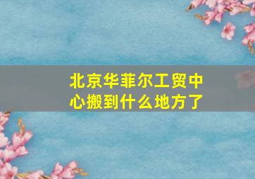 北京华菲尔工贸中心搬到什么地方了