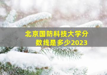 北京国防科技大学分数线是多少2023