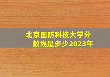 北京国防科技大学分数线是多少2023年