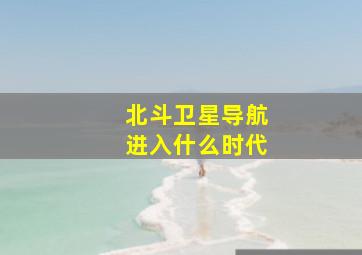 北斗卫星导航进入什么时代