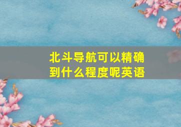 北斗导航可以精确到什么程度呢英语