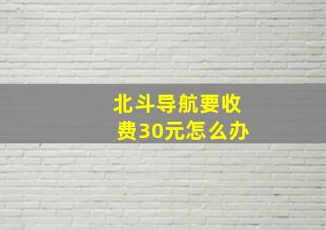 北斗导航要收费30元怎么办