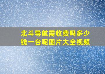 北斗导航需收费吗多少钱一台呢图片大全视频