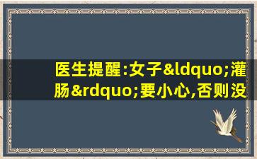 医生提醒:女子“灌肠”要小心,否则没好果子吃!