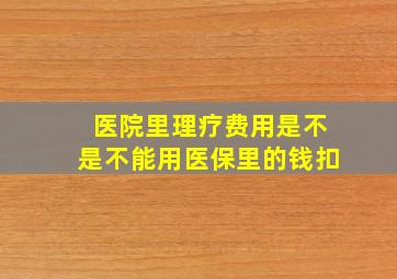 医院里理疗费用是不是不能用医保里的钱扣