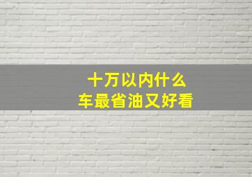 十万以内什么车最省油又好看