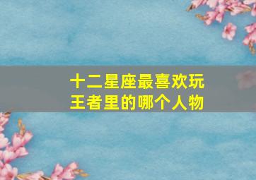 十二星座最喜欢玩王者里的哪个人物