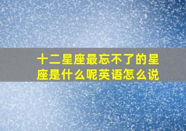 十二星座最忘不了的星座是什么呢英语怎么说