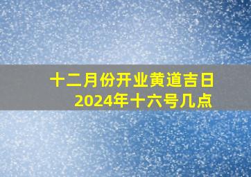 十二月份开业黄道吉日2024年十六号几点