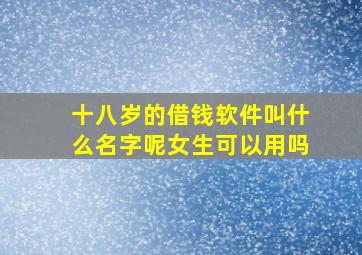 十八岁的借钱软件叫什么名字呢女生可以用吗