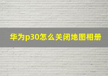 华为p30怎么关闭地图相册