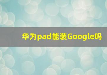 华为pad能装Google吗