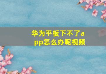 华为平板下不了app怎么办呢视频