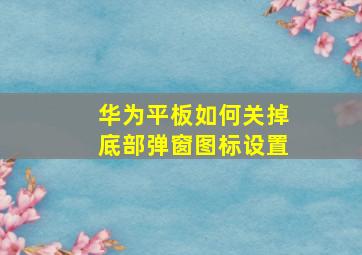 华为平板如何关掉底部弹窗图标设置