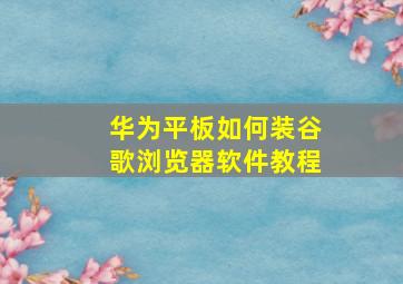 华为平板如何装谷歌浏览器软件教程