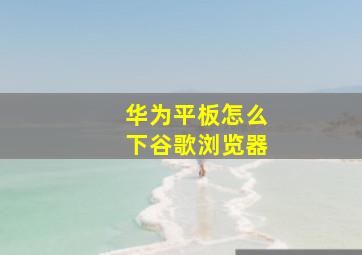 华为平板怎么下谷歌浏览器