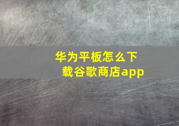 华为平板怎么下载谷歌商店app