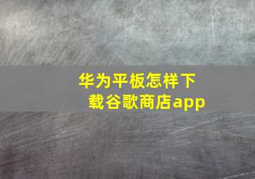 华为平板怎样下载谷歌商店app