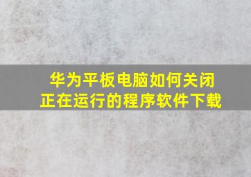 华为平板电脑如何关闭正在运行的程序软件下载