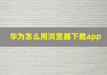 华为怎么用浏览器下载app