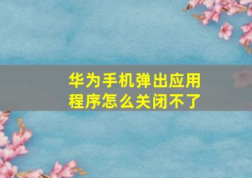 华为手机弹出应用程序怎么关闭不了