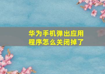 华为手机弹出应用程序怎么关闭掉了