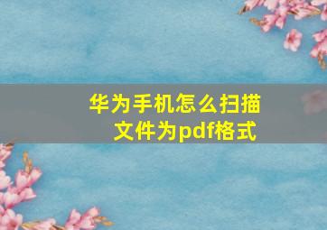 华为手机怎么扫描文件为pdf格式