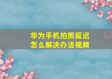 华为手机拍照延迟怎么解决办法视频