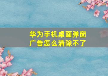 华为手机桌面弹窗广告怎么清除不了