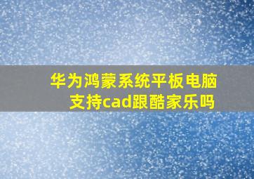 华为鸿蒙系统平板电脑支持cad跟酷家乐吗