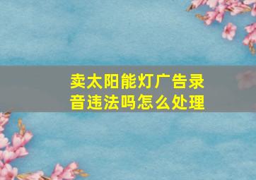 卖太阳能灯广告录音违法吗怎么处理