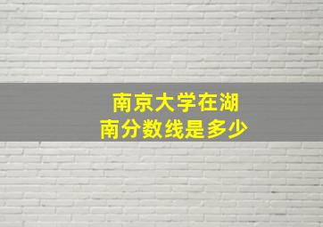 南京大学在湖南分数线是多少