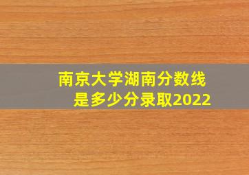 南京大学湖南分数线是多少分录取2022